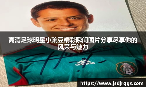 高清足球明星小豌豆精彩瞬间图片分享尽享他的风采与魅力